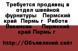 Требуется продавец в отдел швейной фурнитуры - Пермский край, Пермь г. Работа » Вакансии   . Пермский край,Пермь г.